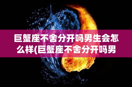 巨蟹座不舍分开吗男生会怎么样(巨蟹座不舍分开吗男生会怎么样呢)