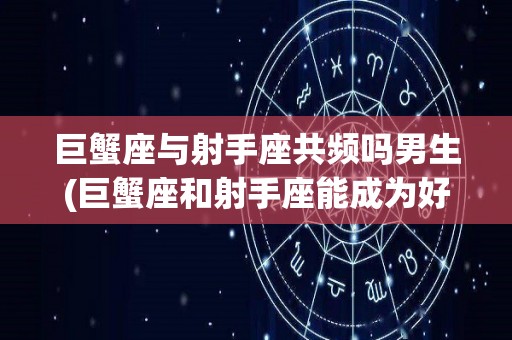 巨蟹座与射手座共频吗男生(巨蟹座和射手座能成为好朋友吗)