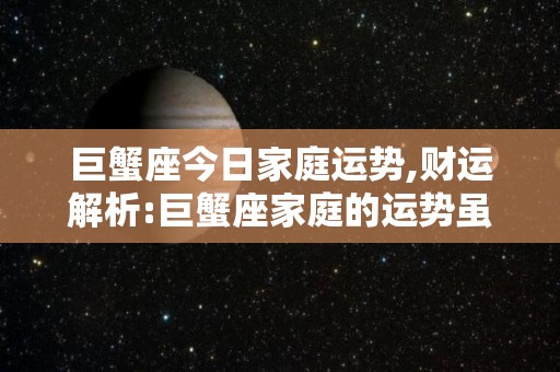 巨蟹座今日家庭运势,财运解析:巨蟹座家庭的运势虽然是不错的，但是要特别小心，一是因为感情不顺
