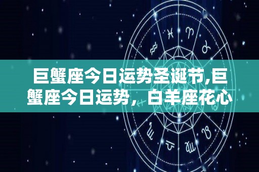 巨蟹座今日运势圣诞节,巨蟹座今日运势，白羊座花心，双子座工作压力大