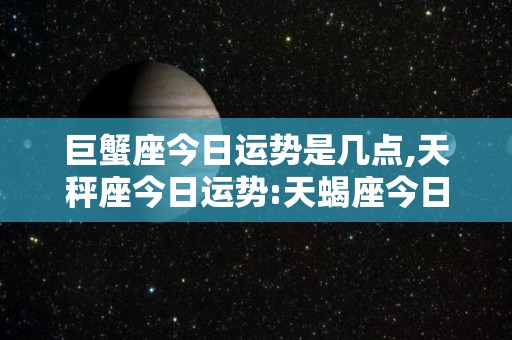 巨蟹座今日运势是几点,天秤座今日运势:天蝎座今日运势巨蟹座今日运势