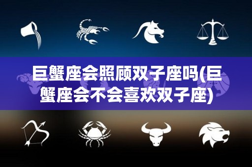巨蟹座会照顾双子座吗(巨蟹座会不会喜欢双子座)