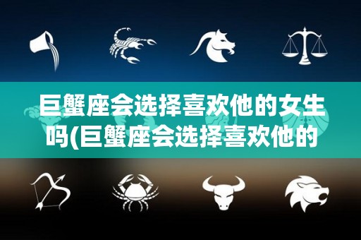 巨蟹座会选择喜欢他的女生吗(巨蟹座会选择喜欢他的女生吗知乎)