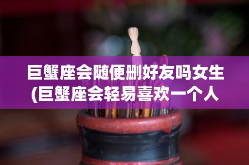 巨蟹座会随便删好友吗女生(巨蟹座会轻易喜欢一个人吗)