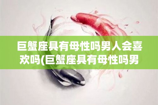 巨蟹座具有母性吗男人会喜欢吗(巨蟹座具有母性吗男人会喜欢吗知乎)