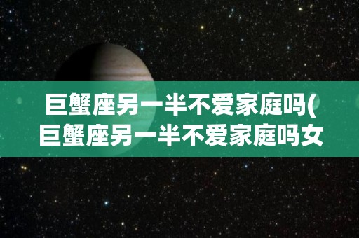 巨蟹座另一半不爱家庭吗(巨蟹座另一半不爱家庭吗女生)