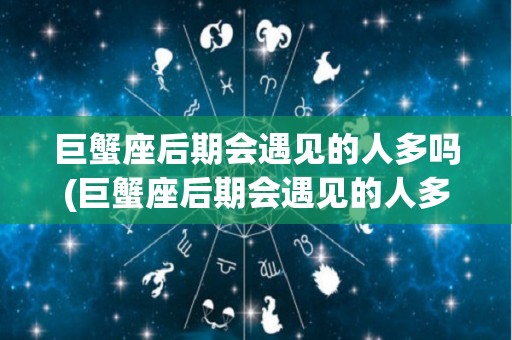 巨蟹座后期会遇见的人多吗(巨蟹座后期会遇见的人多吗男生)