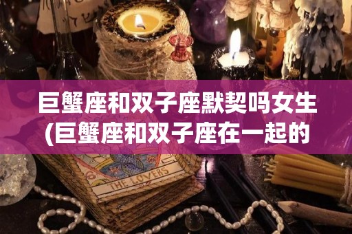 巨蟹座和双子座默契吗女生(巨蟹座和双子座在一起的几率是多少)