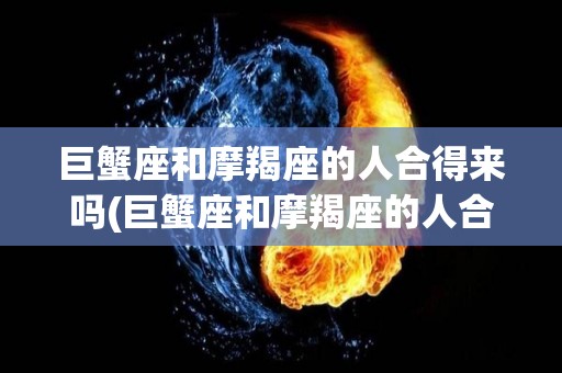 巨蟹座和摩羯座的人合得来吗(巨蟹座和摩羯座的人合得来吗女生)