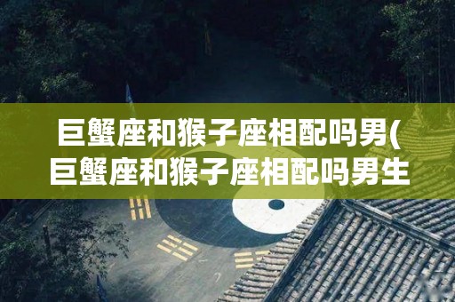 巨蟹座和猴子座相配吗男(巨蟹座和猴子座相配吗男生)