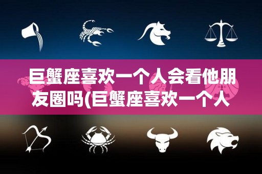 巨蟹座喜欢一个人会看他朋友圈吗(巨蟹座喜欢一个人会看他朋友圈吗女生)