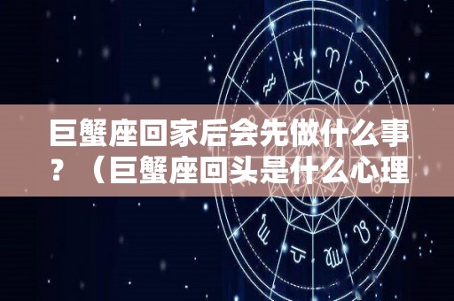 巨蟹座回家后会先做什么事？（巨蟹座回头是什么心理）