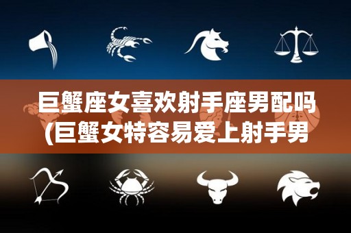 巨蟹座女喜欢射手座男配吗(巨蟹女特容易爱上射手男)