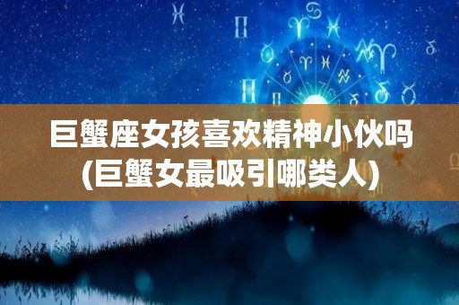巨蟹座女孩喜欢精神小伙吗(巨蟹女最吸引哪类人)