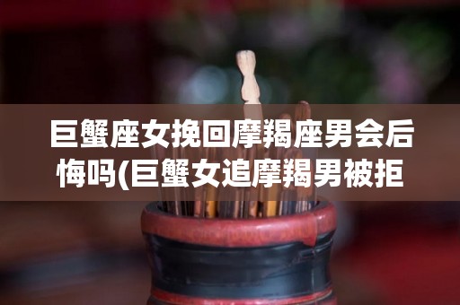 巨蟹座女挽回摩羯座男会后悔吗(巨蟹女追摩羯男被拒绝,现在他会不会想起我)