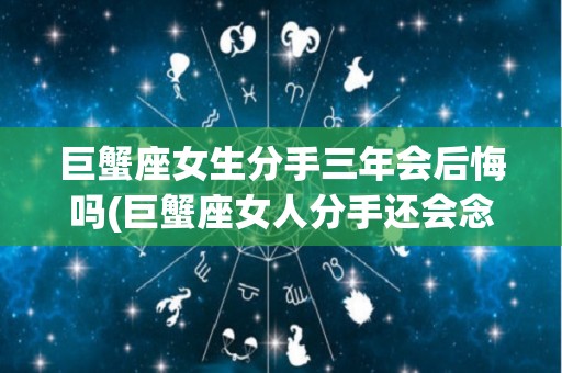 巨蟹座女生分手三年会后悔吗(巨蟹座女人分手还会念旧情吗?)