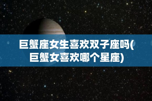 巨蟹座女生喜欢双子座吗(巨蟹女喜欢哪个星座)