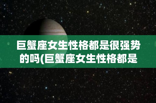 巨蟹座女生性格都是很强势的吗(巨蟹座女生性格都是很强势的吗知乎)