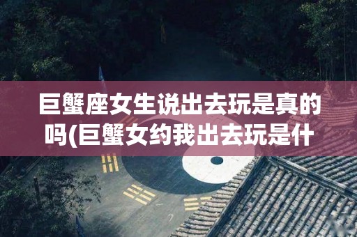巨蟹座女生说出去玩是真的吗(巨蟹女约我出去玩是什么意思)