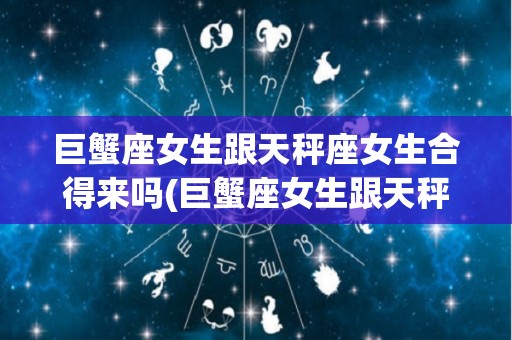 巨蟹座女生跟天秤座女生合得来吗(巨蟹座女生跟天秤座女生合得来吗知乎)