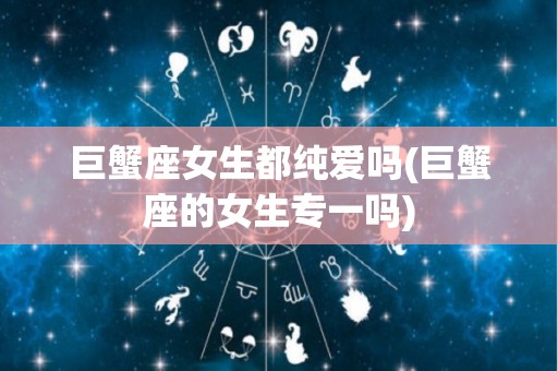 巨蟹座女生都纯爱吗(巨蟹座的女生专一吗)