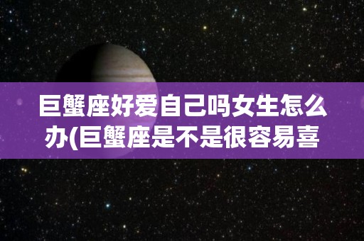 巨蟹座好爱自己吗女生怎么办(巨蟹座是不是很容易喜欢一个人)