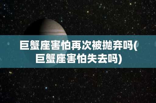 巨蟹座害怕再次被抛弃吗(巨蟹座害怕失去吗)