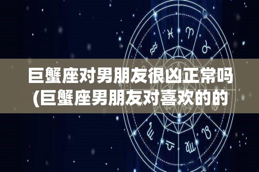 巨蟹座对男朋友很凶正常吗(巨蟹座男朋友对喜欢的的人妥协吗)