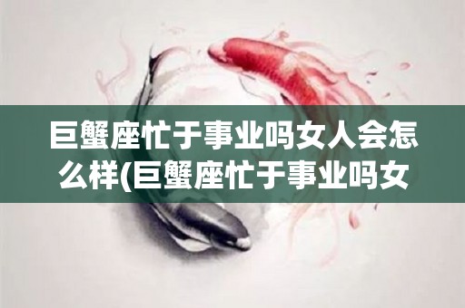 巨蟹座忙于事业吗女人会怎么样(巨蟹座忙于事业吗女人会怎么样呢)
