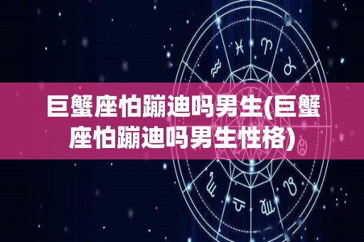 巨蟹座怕蹦迪吗男生(巨蟹座怕蹦迪吗男生性格)