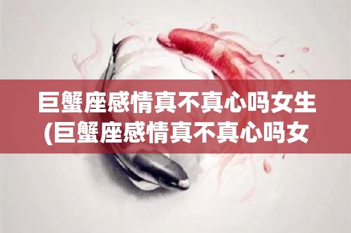巨蟹座感情真不真心吗女生(巨蟹座感情真不真心吗女生会怎么样)