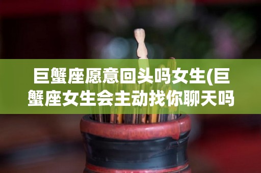 巨蟹座愿意回头吗女生(巨蟹座女生会主动找你聊天吗)
