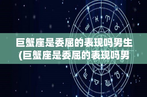 巨蟹座是委屈的表现吗男生(巨蟹座是委屈的表现吗男生图片)