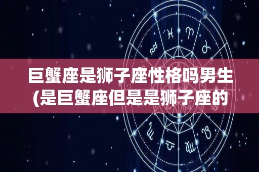 巨蟹座是狮子座性格吗男生(是巨蟹座但是是狮子座的性格)