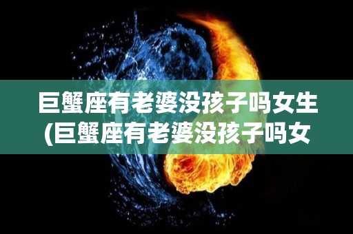 巨蟹座有老婆没孩子吗女生(巨蟹座有老婆没孩子吗女生会喜欢吗)