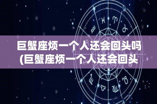 巨蟹座烦一个人还会回头吗(巨蟹座烦一个人还会回头吗为什么)