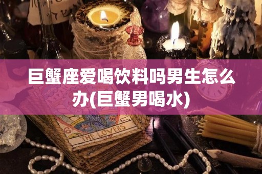 巨蟹座爱喝饮料吗男生怎么办(巨蟹男喝水)