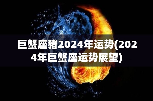 巨蟹座猪2024年运势(2024年巨蟹座运势展望)