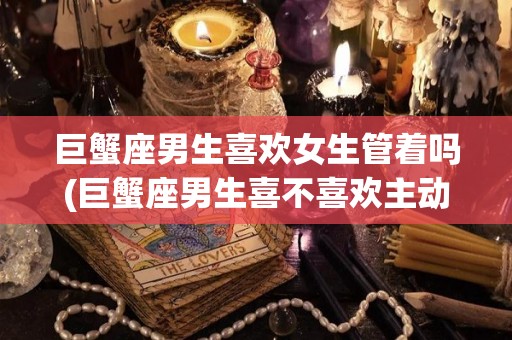 巨蟹座男生喜欢女生管着吗(巨蟹座男生喜不喜欢主动的女生)