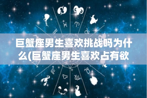 巨蟹座男生喜欢挑战吗为什么(巨蟹座男生喜欢占有欲强的女生吗)