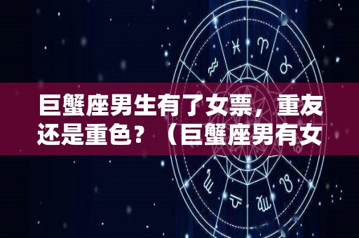 巨蟹座男生有了女票，重友还是重色？（巨蟹座男有女朋友还会和别人暧昧吗）