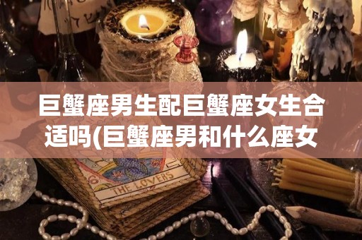 巨蟹座男生配巨蟹座女生合适吗(巨蟹座男和什么座女配)