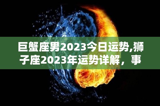 巨蟹座男2023今日运势,狮子座2023年运势详解，事业更上一层楼，