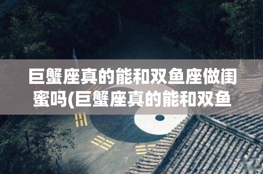 巨蟹座真的能和双鱼座做闺蜜吗(巨蟹座真的能和双鱼座做闺蜜吗知乎)