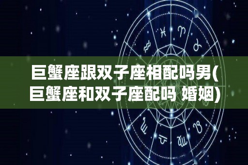 巨蟹座跟双子座相配吗男(巨蟹座和双子座配吗 婚姻)