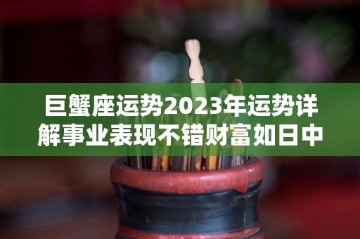 巨蟹座运势2023年运势详解事业表现不错财富如日中天（巨蟹座2023运势完整版）