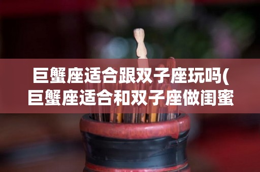 巨蟹座适合跟双子座玩吗(巨蟹座适合和双子座做闺蜜吗)