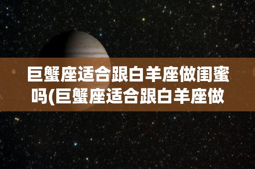 巨蟹座适合跟白羊座做闺蜜吗(巨蟹座适合跟白羊座做闺蜜吗知乎)
