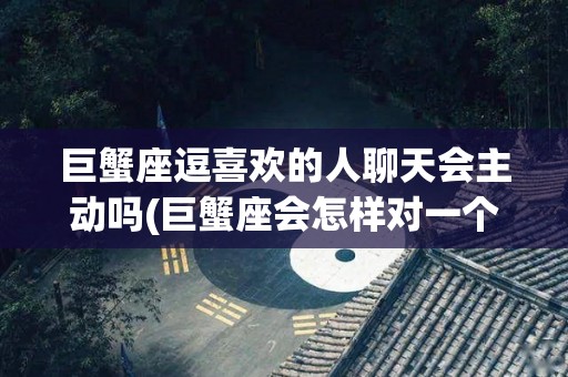 巨蟹座逗喜欢的人聊天会主动吗(巨蟹座会怎样对一个喜欢的女生聊天)