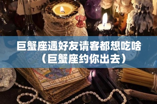巨蟹座遇好友请客都想吃啥（巨蟹座约你出去）